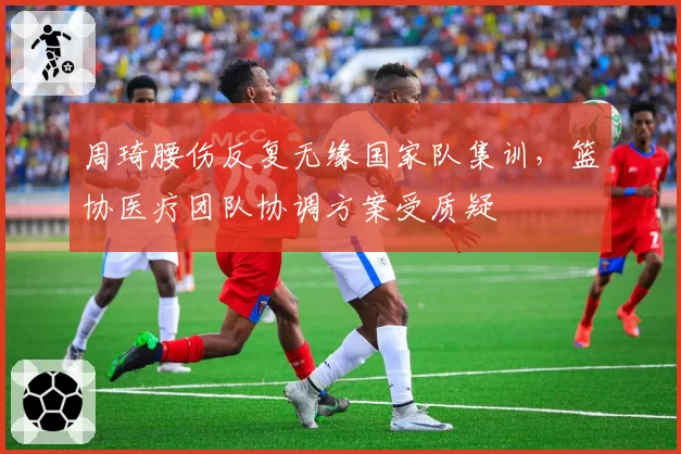 周琦腰伤反复无缘国家队集训，篮协医疗团队协调方案受质疑