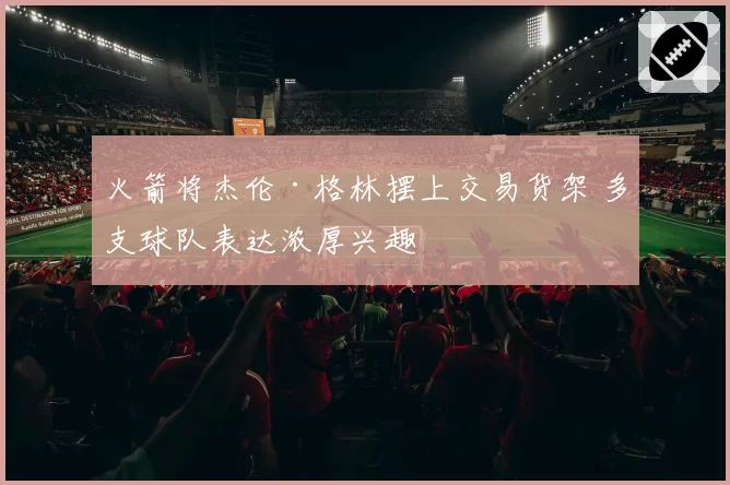 火箭将杰伦·格林摆上交易货架 多支球队表达浓厚兴趣