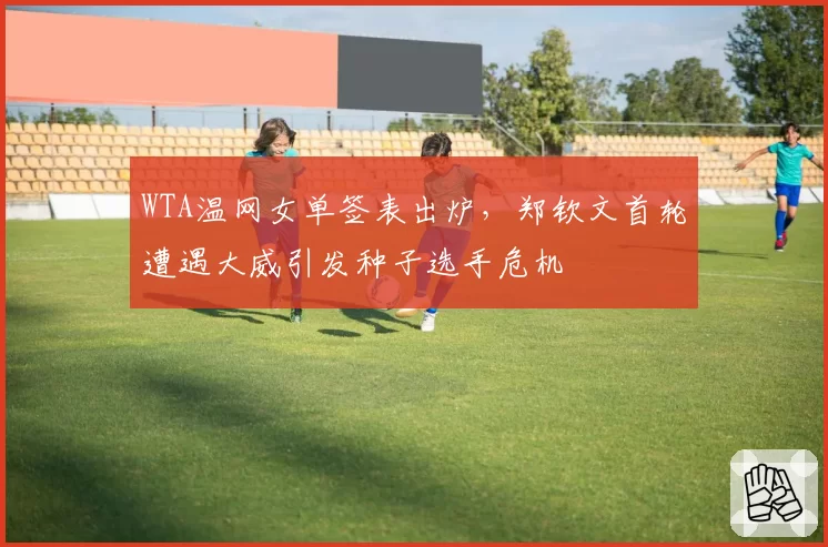 WTA温网女单签表出炉,郑钦文首轮遭遇大威引发种子选手危机