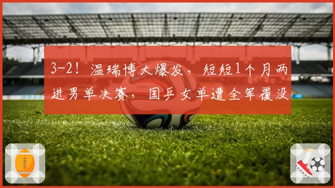 3-2！温瑞博大爆发，短短1个月两进男单决赛，国乒女单遭全军覆没