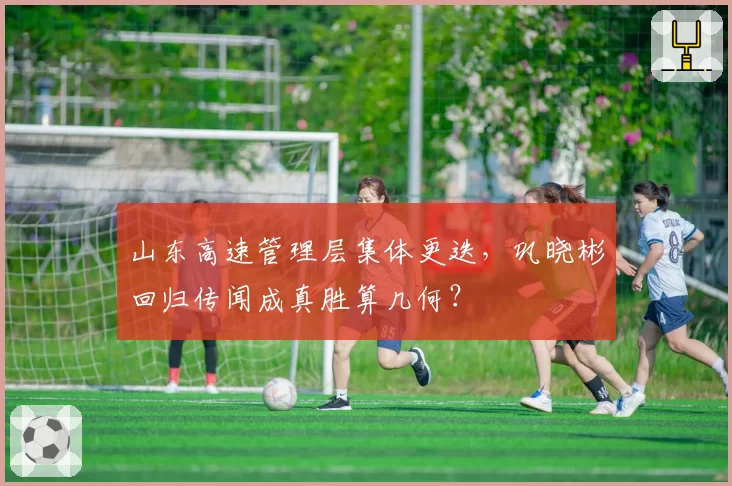 山东高速管理层集体更迭,巩晓彬回归传闻成真胜算几何?