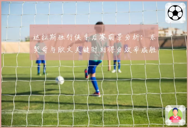 达拉斯独行侠季后赛前景分析:东契奇与欧文关键时刻得分效率成胜负手