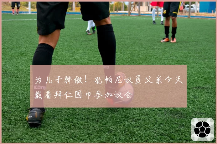 为儿子骄傲!孔帕尼议员父亲今天戴着拜仁围巾参加议会