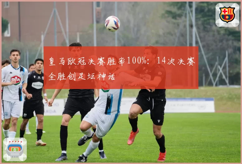皇马欧冠决赛胜率100%:14次决赛全胜创足坛神话
