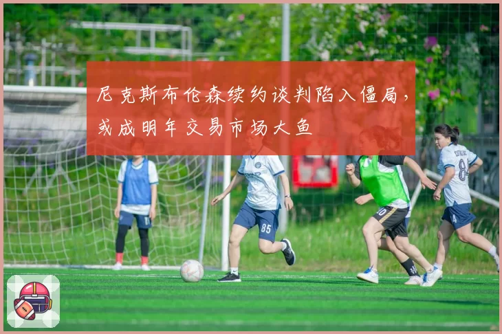 尼克斯布伦森续约谈判陷入僵局,或成明年交易市场大鱼