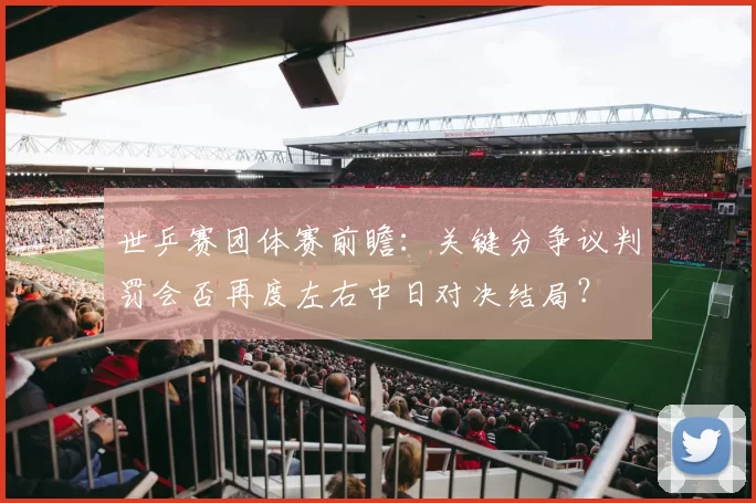 世乒赛团体赛前瞻:关键分争议判罚会否再度左右中日对决结局?