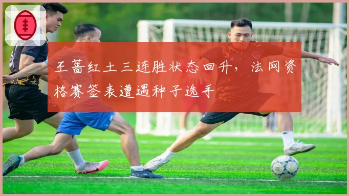 王蔷红土三连胜状态回升,法网资格赛签表遭遇种子选手