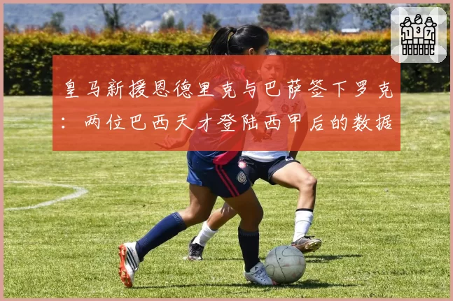 皇马新援恩德里克与巴萨签下罗克:两位巴西天才登陆西甲后的数据对比