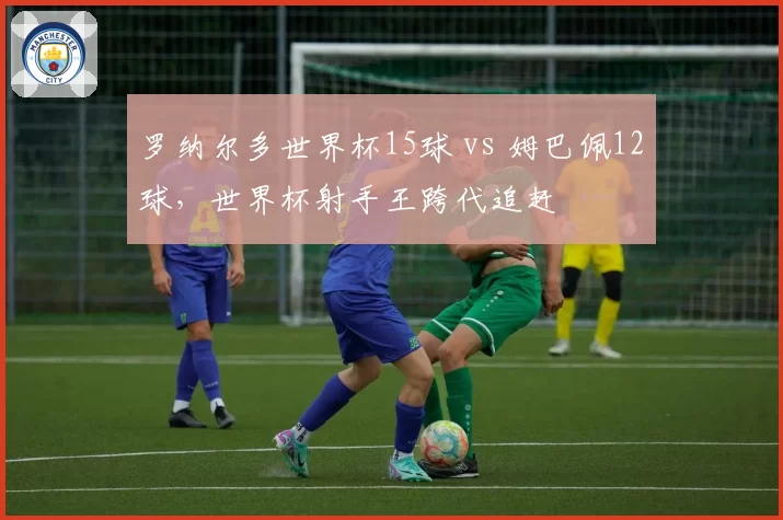 罗纳尔多世界杯15球 vs 姆巴佩12球,世界杯射手王跨代追赶