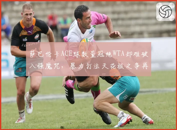 萨巴伦卡ACE球数量冠绝WTA却难破八强魔咒,暴力打法天花板之争再掀热议