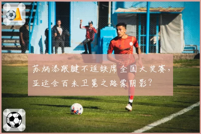苏炳添跟腱不适缺席全国大奖赛,亚运会百米卫冕之路蒙阴影?