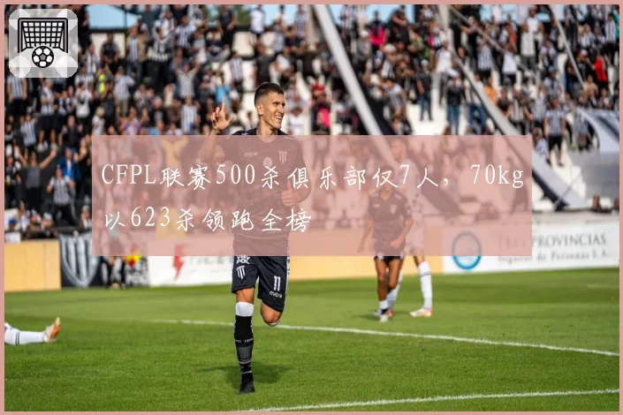 CFPL联赛500杀俱乐部仅7人,70kg以623杀领跑全榜