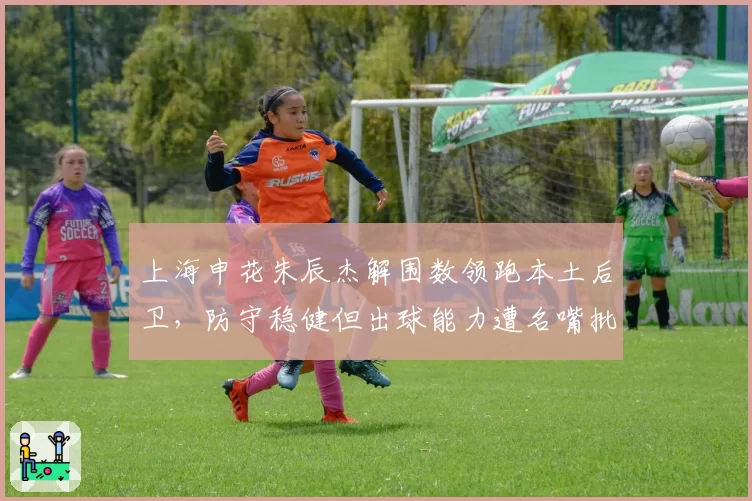 上海申花朱辰杰解围数领跑本土后卫，防守稳健但出球能力遭名嘴批评