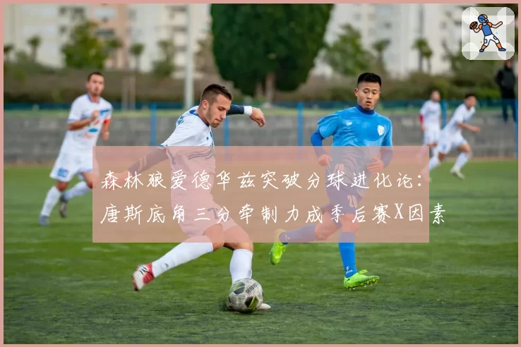 森林狼爱德华兹突破分球进化论:唐斯底角三分牵制力成季后赛X因素