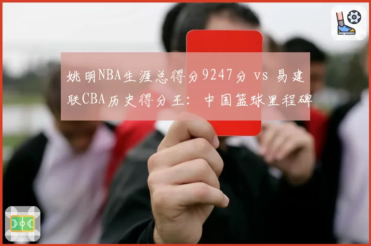 姚明NBA生涯总得分9247分 vs 易建联CBA历史得分王:中国篮球里程碑盘点