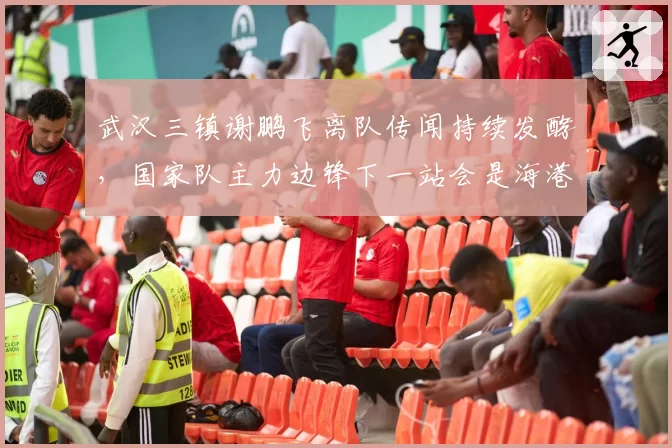 武汉三镇谢鹏飞离队传闻持续发酵,国家队主力边锋下一站会是海港吗?