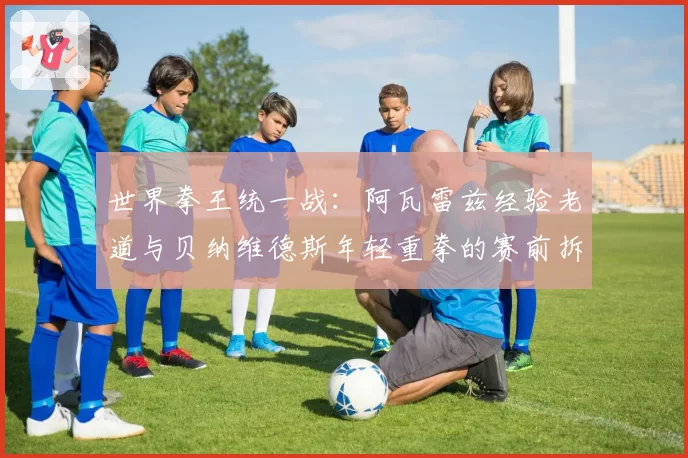 世界拳王统一战:阿瓦雷兹经验老道与贝纳维德斯年轻重拳的赛前拆解