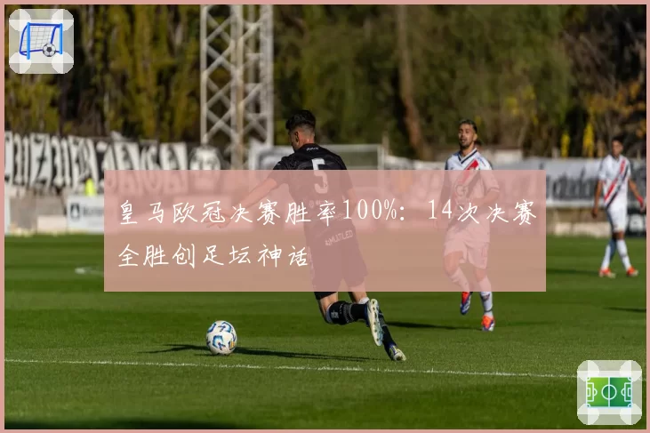皇马欧冠决赛胜率100%:14次决赛全胜创足坛神话