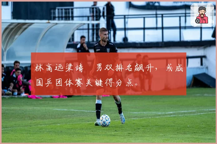 林高远梁靖崑男双排名飙升，或成国乒团体赛关键得分点。