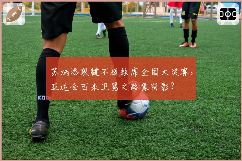 苏炳添跟腱不适缺席全国大奖赛,亚运会百米卫冕之路蒙阴影?