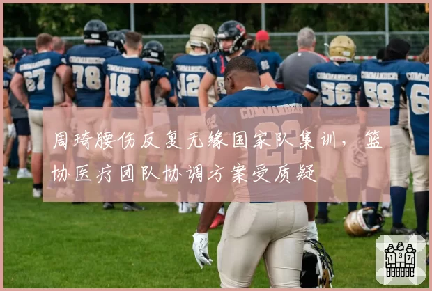 周琦腰伤反复无缘国家队集训，篮协医疗团队协调方案受质疑
