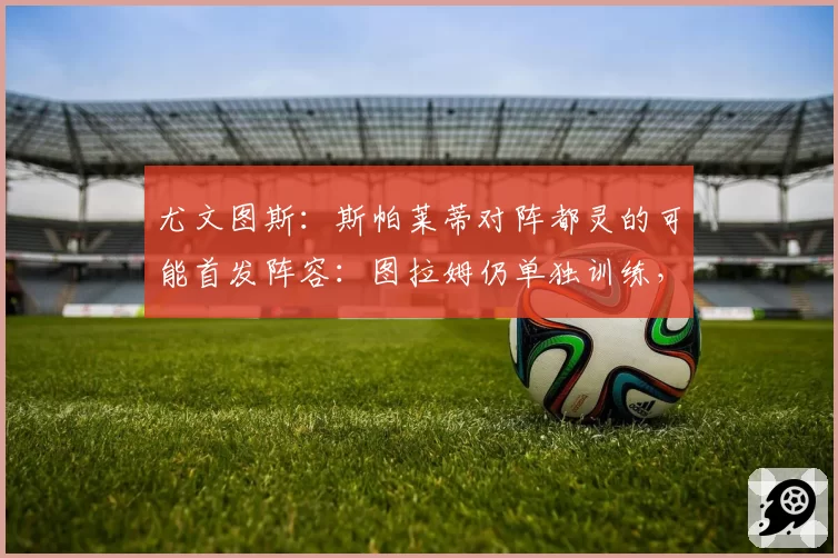 尤文图斯:斯帕莱蒂对阵都灵的可能首发阵容:图拉姆仍单独训练,最新情况
