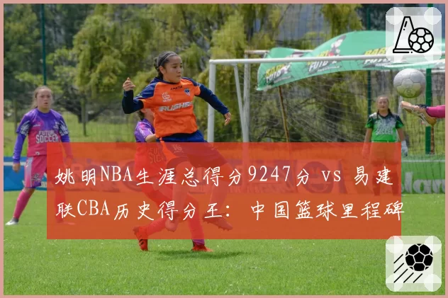 姚明NBA生涯总得分9247分 vs 易建联CBA历史得分王:中国篮球里程碑盘点