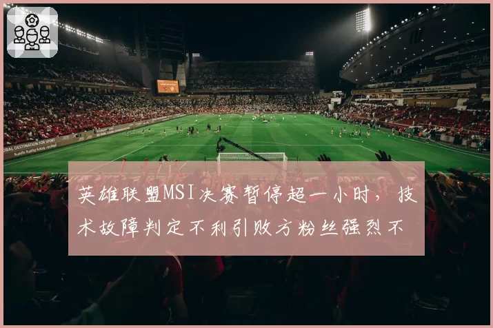 英雄联盟MSI决赛暂停超一小时，技术故障判定不利引败方粉丝强烈不满