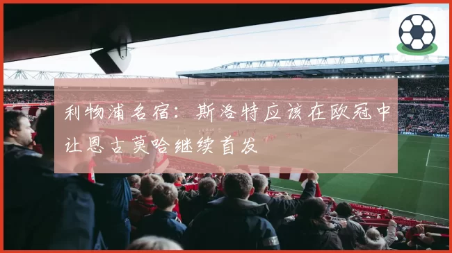 利物浦名宿:斯洛特应该在欧冠中让恩古莫哈继续首发