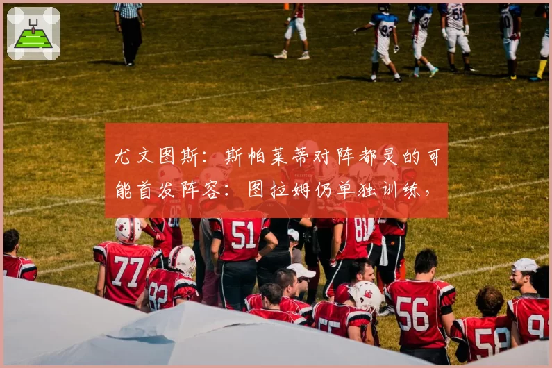 尤文图斯:斯帕莱蒂对阵都灵的可能首发阵容:图拉姆仍单独训练,最新情况