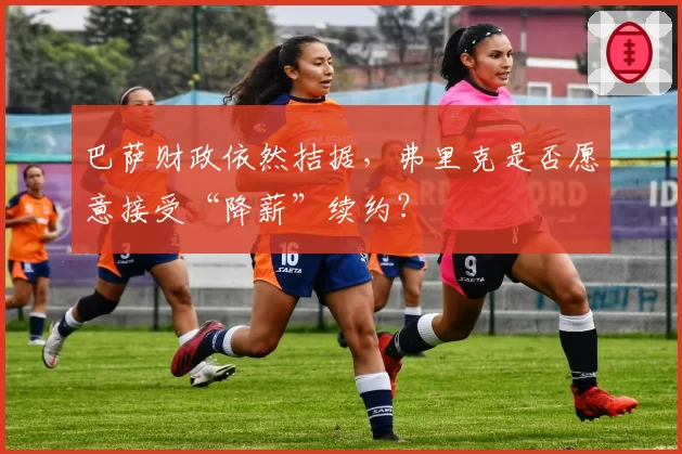巴萨财政依然拮据,弗里克是否愿意接受“降薪”续约?