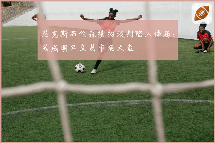 尼克斯布伦森续约谈判陷入僵局,或成明年交易市场大鱼