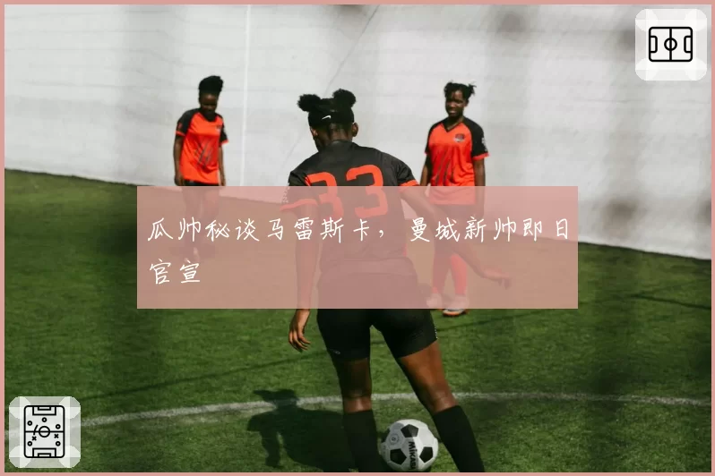 瓜帅秘谈马雷斯卡,曼城新帅即日官宣