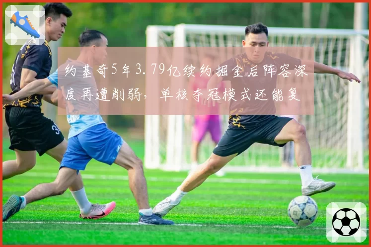 约基奇5年3.79亿续约掘金后阵容深度再遭削弱,单核夺冠模式还能复制吗?