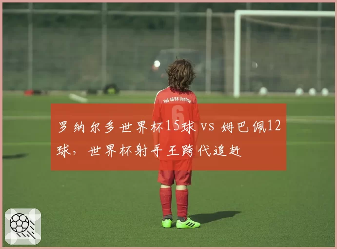罗纳尔多世界杯15球 vs 姆巴佩12球,世界杯射手王跨代追赶