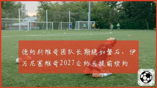 德约科维奇团队长期稳如磐石,伊万尼塞维奇2027合约或提前续约