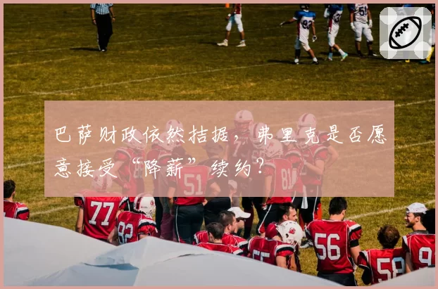 巴萨财政依然拮据,弗里克是否愿意接受“降薪”续约?