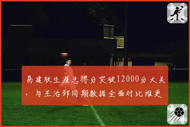 易建联生涯总得分突破12000分大关,与王治郅同期数据全面对比谁更高效?