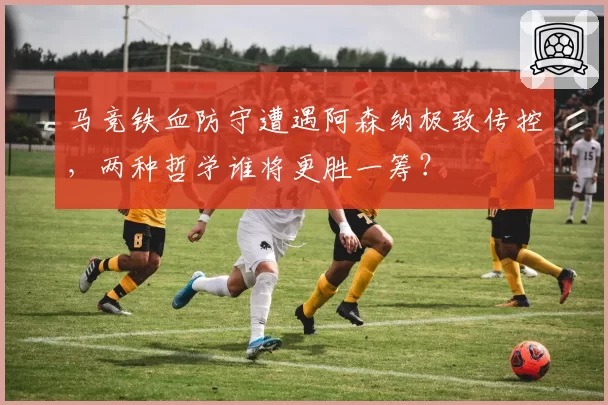 马竞铁血防守遭遇阿森纳极致传控,两种哲学谁将更胜一筹?